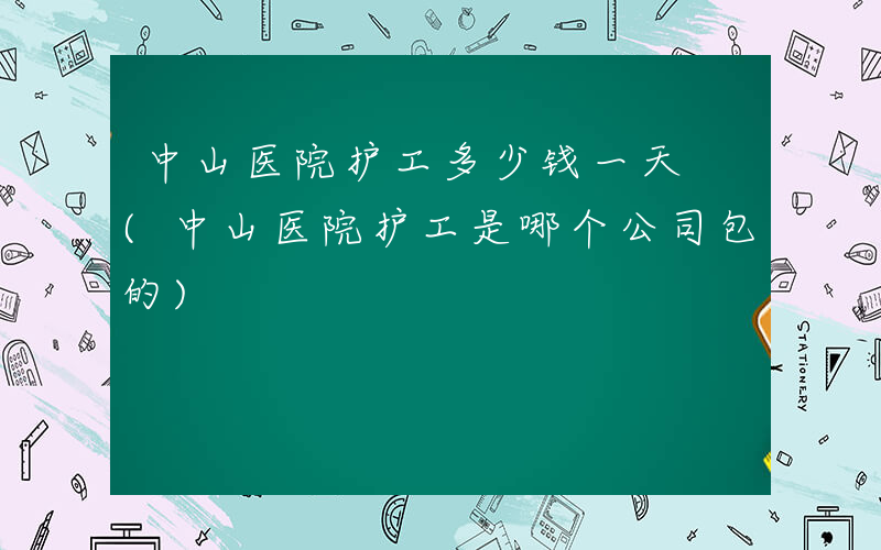 中山医院护工多少钱一天 (中山医院护工是哪个公司包的)